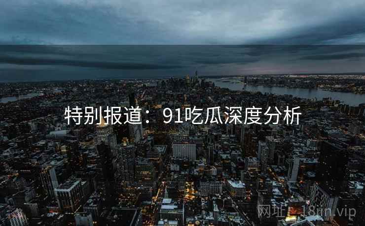 特别报道：91吃瓜深度分析