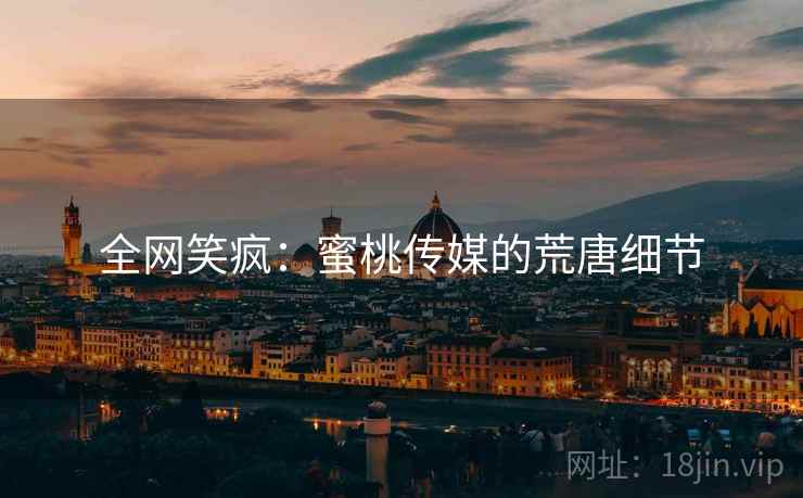 全网笑疯：蜜桃传媒的荒唐细节