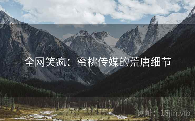 全网笑疯：蜜桃传媒的荒唐细节