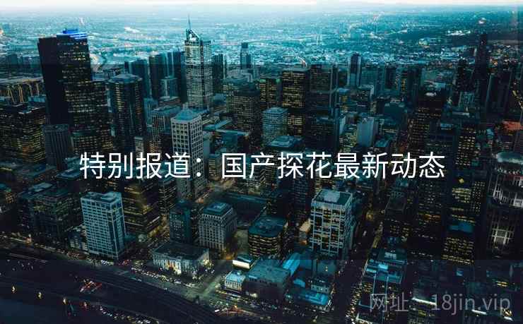 特别报道:国产探花最新动态 特别报道:国产探花最新动态
