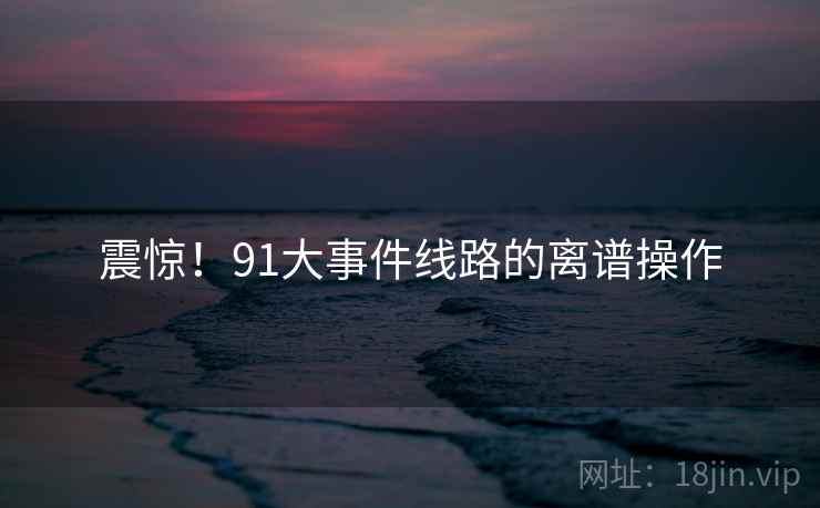 震惊!91大事件线路的离谱操作 震惊!91大事件线路的离谱操作