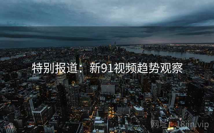 特别报道:新91视频趋势观察 特别报道:新91视频趋势观察