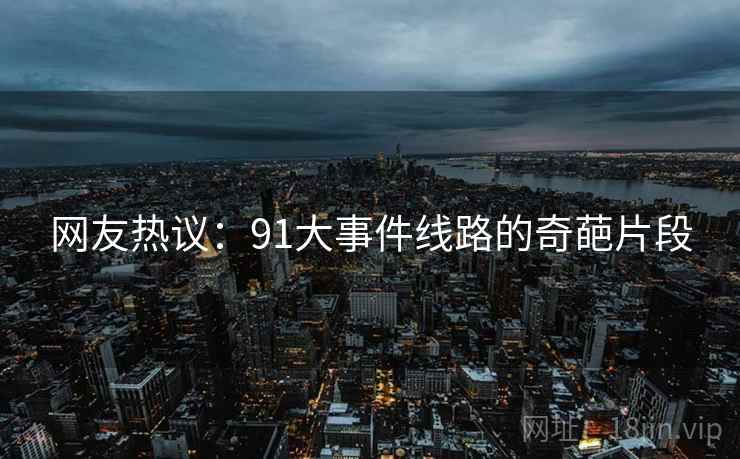 网友热议:91大事件线路的奇葩片段 网友热议:91大事件线路的奇葩片段