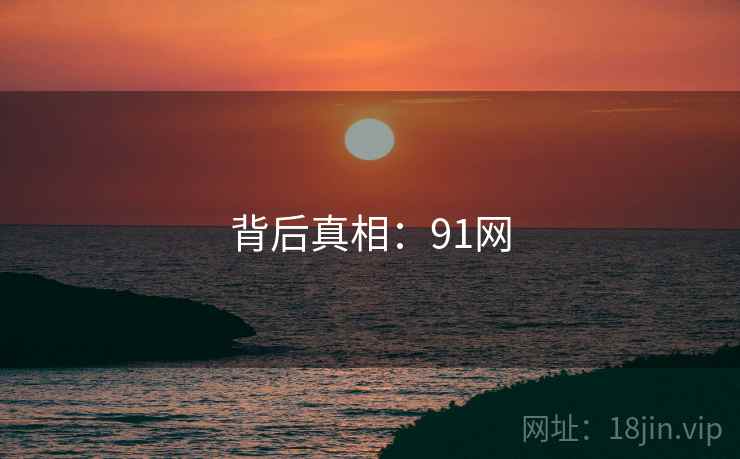 背后真相:91网 背后真相:91网