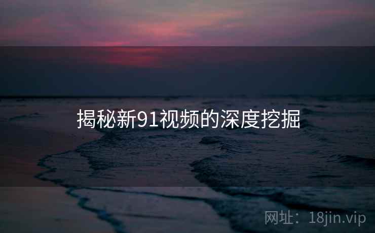 揭秘新91视频的深度挖掘 揭秘新91视频的深度挖掘