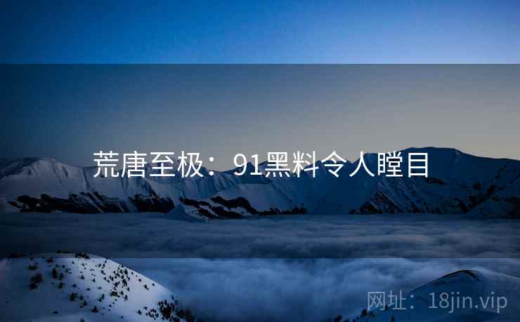 荒唐至极:91黑料令人瞠目 荒唐至极:91黑料令人瞠目