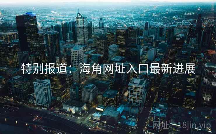 特别报道:海角网址入口最新进展